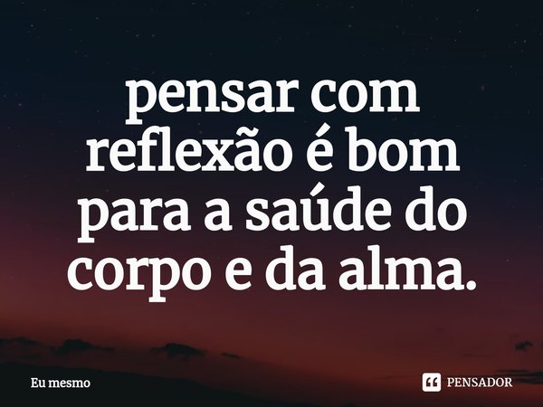 ⁠pensar com reflexão é bom para a saúde do corpo e da alma.... Frase de eu mesmo.
