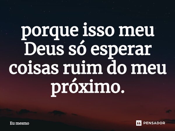 porque isso meu Deus só esperar coisas ruim do meu próximo.... Frase de eu mesmo.