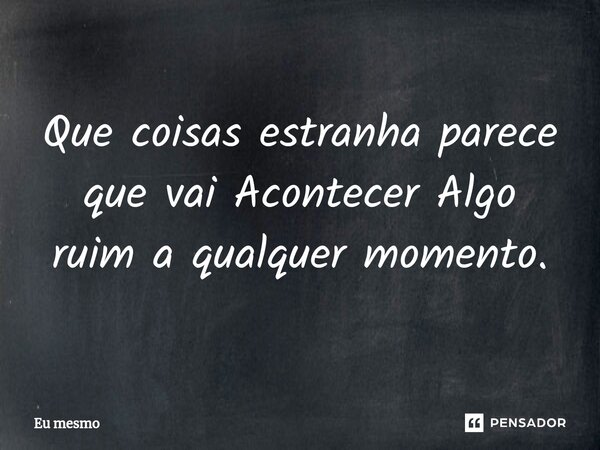 Que coisas estranha parece que vai Acontecer Algo ruim a qualquer momento.... Frase de eu mesmo.