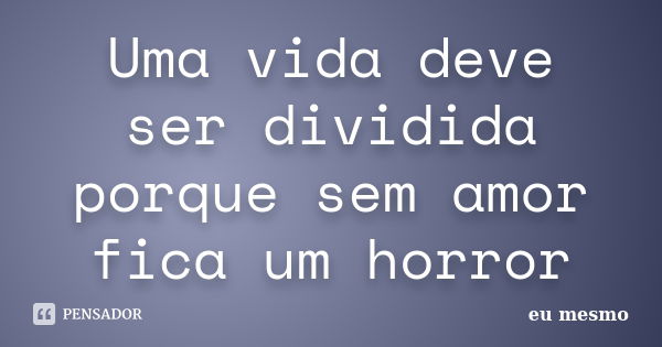 Uma vida deve ser dividida porque sem amor fica um horror... Frase de Eu mesmo.