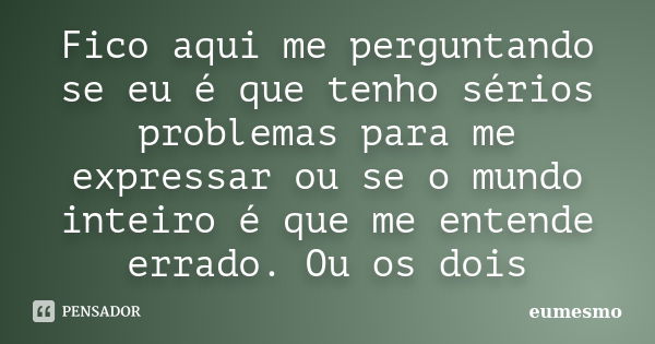 Fico aqui me perguntando se eu é que tenho sérios problemas para me expressar ou se o mundo inteiro é que me entende errado. Ou os dois... Frase de eumesmo.