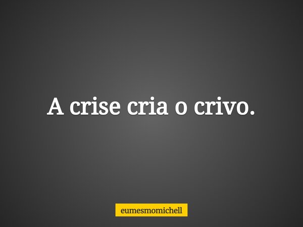 A crise cria o crivo.... Frase de eumesmomichell.