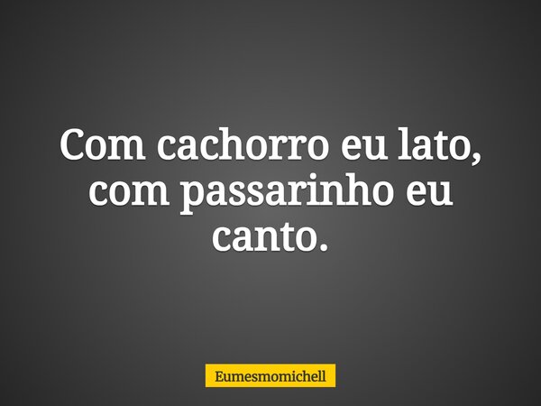 Com cachorro eu lato, com passarinho eu canto.... Frase de eumesmomichell.