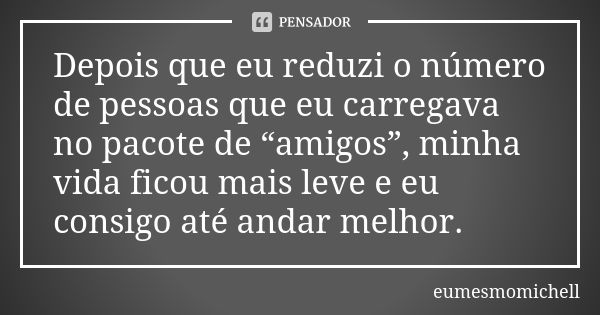 Depois que eu reduzi o número de pessoas que eu carregava no pacote de “amigos”, minha vida ficou mais leve e eu consigo até andar melhor.... Frase de eumesmomichell.