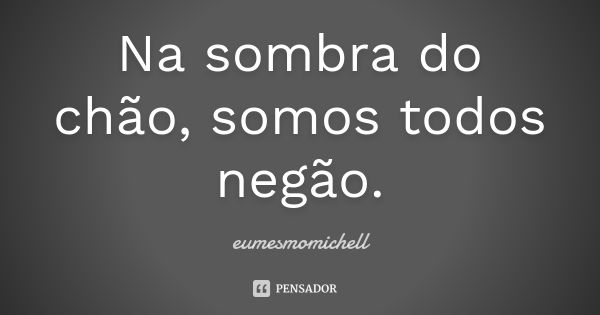 Na sombra do chão, somos todos negão.... Frase de eumesmomichell.