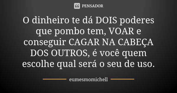 O dinheiro te dá DOIS poderes que pombo tem, VOAR e conseguir CAGAR NA CABEÇA DOS OUTROS, é você quem escolhe qual será o seu de uso.... Frase de eumesmomichell.