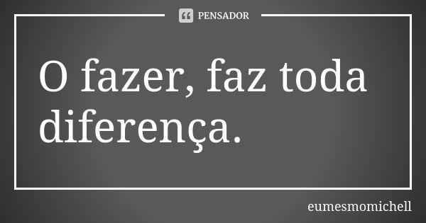 O fazer, faz toda diferença.... Frase de eumesmomichell.