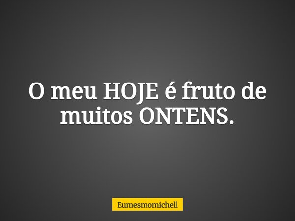 O meu HOJE é fruto de muitos ONTENS.... Frase de eumesmomichell.