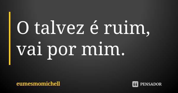 O talvez é ruim, vai por mim.... Frase de eumesmomichell.