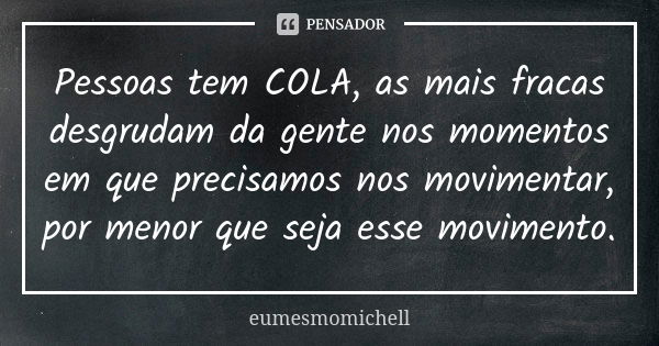 Pessoas tem COLA, as mais fracas desgrudam da gente nos momentos em que precisamos nos movimentar, por menor que seja esse movimento.... Frase de eumesmomichell.