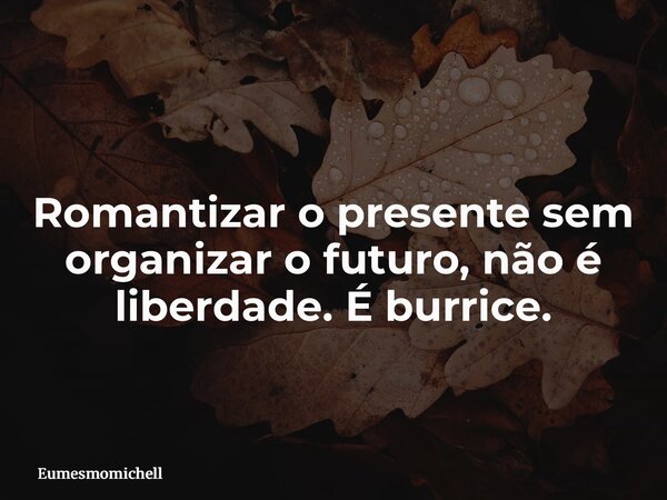 Romantizar o presente sem organizar o futuro, não é liberdade. É burrice.... Frase de eumesmomichell.