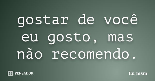 gostar de você eu gosto, mas não recomendo.... Frase de eu msm.