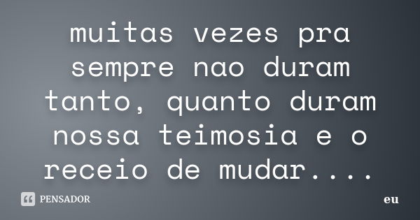 muitas vezes pra sempre nao duram tanto, quanto duram nossa teimosia e o receio de mudar....... Frase de eu.