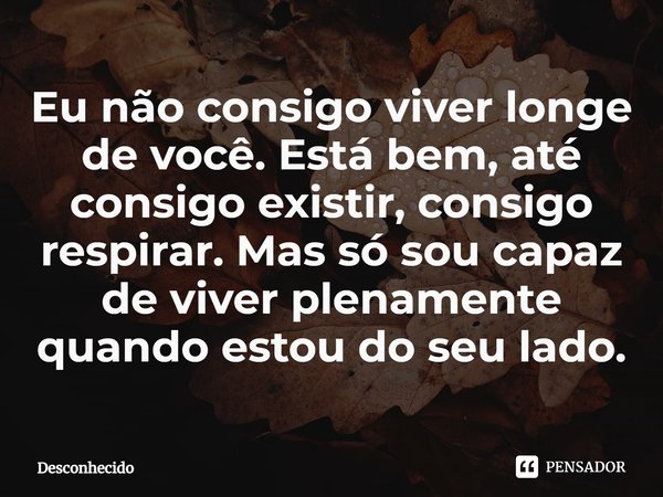 ⁠Eu não consigo viver longe de você. Está bem, até consigo existir, consigo respirar. Mas só sou capaz de viver plenamente quando estou do seu lado.