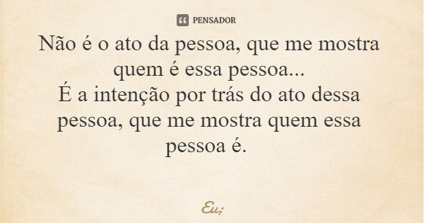 Não é o ato da pessoa, que me mostra quem é essa pessoa... É a intenção por trás do ato dessa pessoa, que me mostra quem essa pessoa é.... Frase de Eu;.