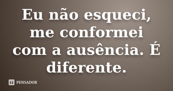 Eu não esqueci, me conformei com a ausência. É diferente.