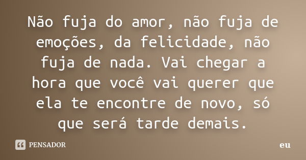 Não fuja do amor, não fuja de emoções, da felicidade, não fuja de nada. Vai chegar a hora que você vai querer que ela te encontre de novo, só que será tarde dem... Frase de Eu.