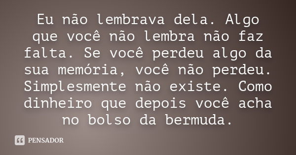 Eu não lembrava dela. Algo que você não lembra não faz falta. Se você perdeu algo da sua memória, você não perdeu. Simplesmente não existe. Como dinheiro que de