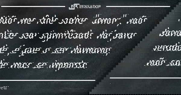 Não me fale sobre "amor", não banalize seu significado. há pura verdade ,é que o ser humano, não sabe mas se importa.... Frase de eu.
