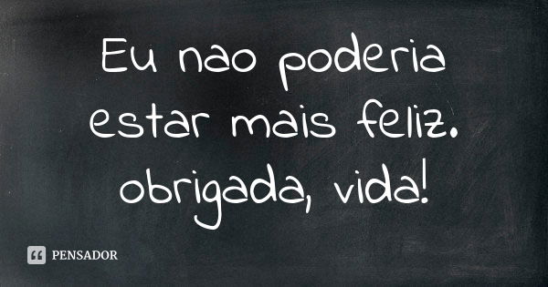 Eu nao poderia estar mais feliz. obrigada, vida!... Frase de anonimo.