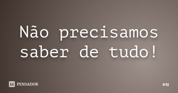 Não precisamos saber de tudo!... Frase de eu.