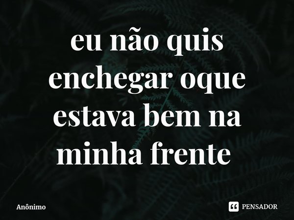 Eu não quis enxergar o que estava bem na minha frente.... Frase de Anônimo.