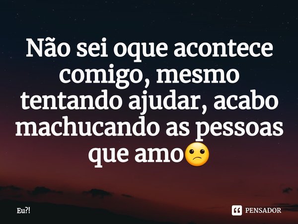 Não sei oque acontece comigo⁠, mesmo tentando ajudar, acabo machucando as pessoas que amo😕... Frase de Eu!.