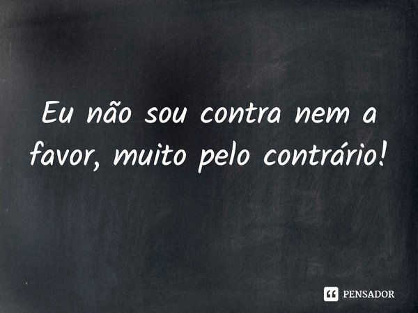 Eu não sou contra nem a favor, muito pelo contrário!