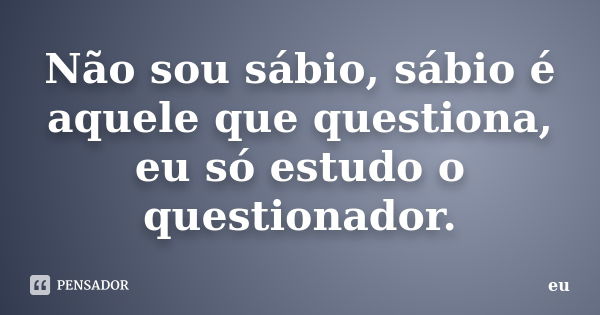 Não sou sábio, sábio é aquele que questiona, eu só estudo o questionador.... Frase de Eu.