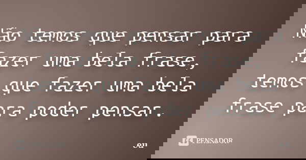 Não temos que pensar para fazer uma bela frase, temos que fazer uma bela frase para poder pensar.... Frase de 