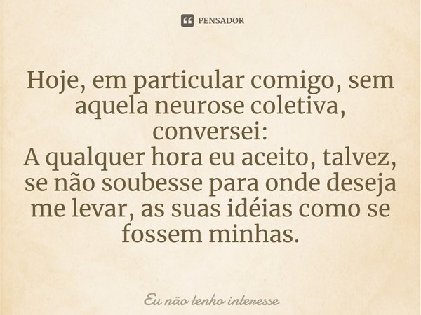 ⁠Hoje, em particular comigo, sem aquela neurose coletiva, conversei:
A qualquer hora eu aceito, talvez, se não soubesse para onde deseja me levar, as suas idéia... Frase de Eu não tenho interesse.