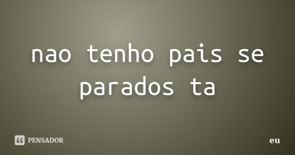 nao tenho pais se parados ta... Frase de eu.