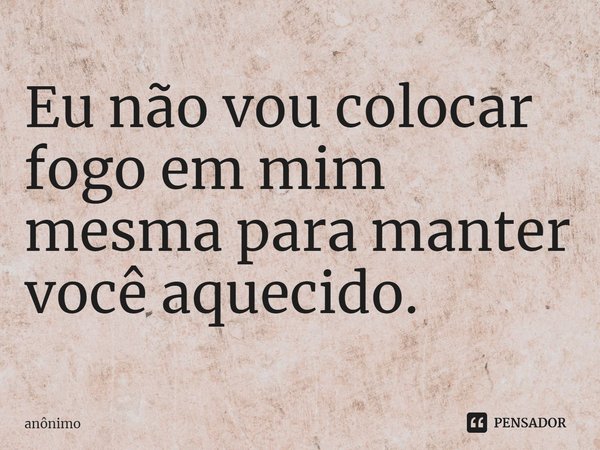 ⁠Eu não vou colocar fogo em mim mesma para manter você aquecido.... Frase de Anônimo.