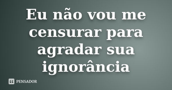 Eu não vou me censurar para agradar sua ignorância