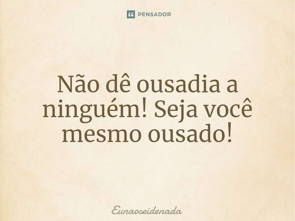 Não dê ousadia a ninguém! Seja você mesmo ousado!⁠... Frase de Eunaoseidenada.