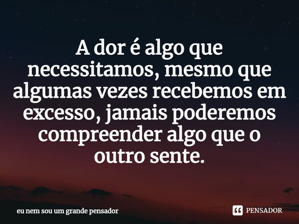 ⁠A dor é algo que necessitamos, mesmo que algumas vezes recebemos em excesso, jamais poderemos compreender algo que o outro sente.... Frase de eu nem sou um grande pensador.