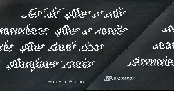 Sei lá. Que o dia amanhece. Que a noite acabe. Que tudo isso termine. Qualquer coisa... Frase de eu nem te amo.