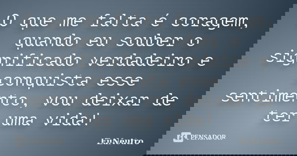 O que me falta é coragem, quando eu souber o significado verdadeiro e conquista esse sentimento, vou deixar de ter uma vida!... Frase de EuNeutro.