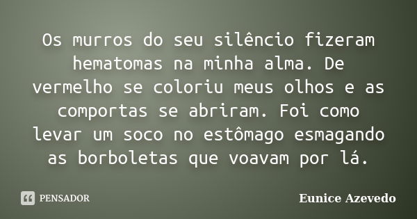 Os murros do seu silêncio fizeram hematomas na minha alma. De vermelho se coloriu meus olhos e as comportas se abriram. Foi como levar um soco no estômago esmag... Frase de Eunice Azevedo.