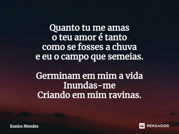 ⁠Quanto tu me amas o teu amor é tanto como se fosses a chuva e eu o campo que semeias. Germinam em mim a vida Inundas-me Criando em mim ravinas.... Frase de Eunice Mendes.