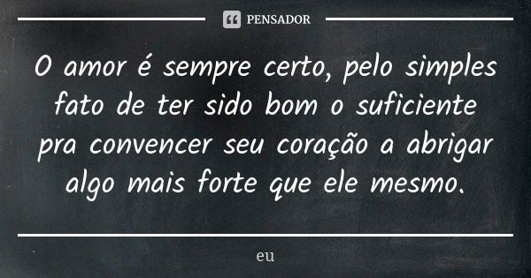 O amor é sempre certo, pelo simples fato de ter sido bom o suficiente pra convencer seu coração a abrigar algo mais forte que ele mesmo.... Frase de EU.