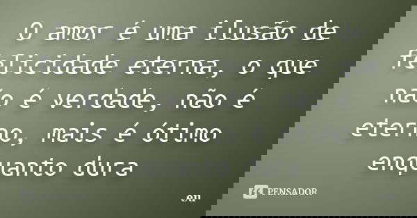 O amor é uma ilusão de felicidade eterna, o que não é verdade, não é eterno, mais é ótimo enquanto dura... Frase de Eu.