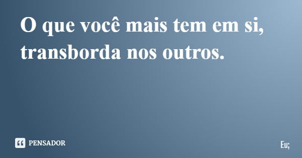 O que você mais tem em si, transborda nos outros.... Frase de Eu;.