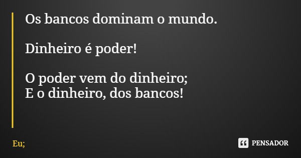 Os bancos dominam o mundo. Dinheiro é poder! O poder vem do dinheiro; E o dinheiro, dos bancos!... Frase de Eu;.