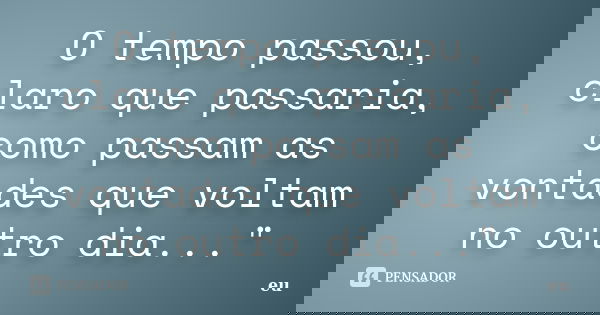 O tempo passou, claro que passaria, como passam as vontades que voltam no outro dia..."... Frase de eu.