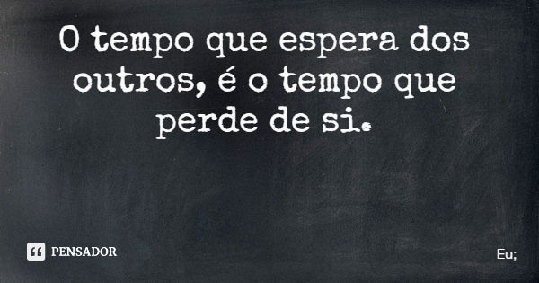 O tempo que espera dos outros, é o tempo que perde de si.... Frase de Eu;.
