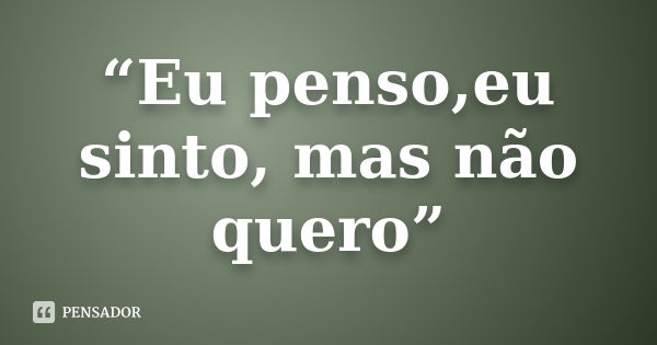 “Eu penso,eu sinto, mas não quero”