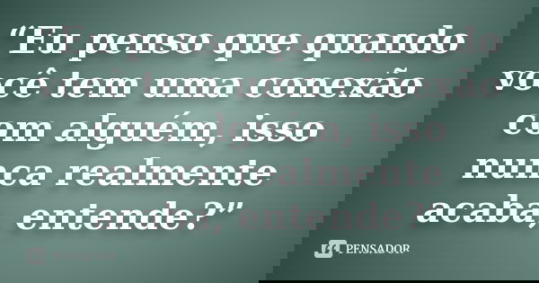 “Eu penso que quando você tem uma conexão com alguém, isso nunca realmente acaba, entende?”