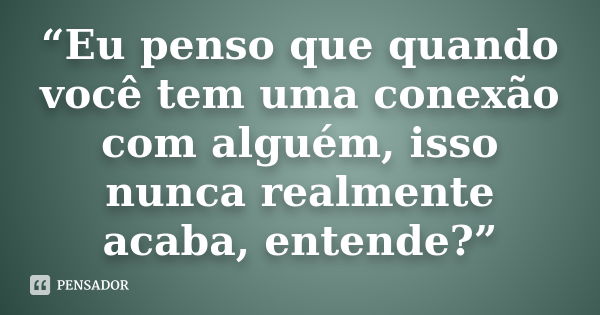 “Eu penso que quando você tem uma conexão com alguém, isso nunca realmente acaba, entende?”