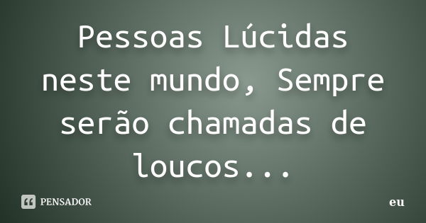 Pessoas Lúcidas neste mundo, Sempre serão chamadas de loucos...... Frase de Eu.